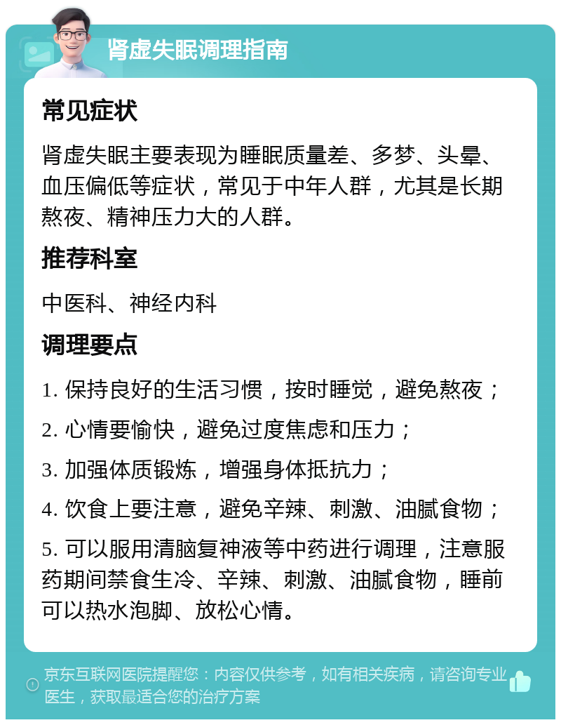 肾虚失眠调理指南 常见症状 肾虚失眠主要表现为睡眠质量差、多梦、头晕、血压偏低等症状，常见于中年人群，尤其是长期熬夜、精神压力大的人群。 推荐科室 中医科、神经内科 调理要点 1. 保持良好的生活习惯，按时睡觉，避免熬夜； 2. 心情要愉快，避免过度焦虑和压力； 3. 加强体质锻炼，增强身体抵抗力； 4. 饮食上要注意，避免辛辣、刺激、油腻食物； 5. 可以服用清脑复神液等中药进行调理，注意服药期间禁食生冷、辛辣、刺激、油腻食物，睡前可以热水泡脚、放松心情。