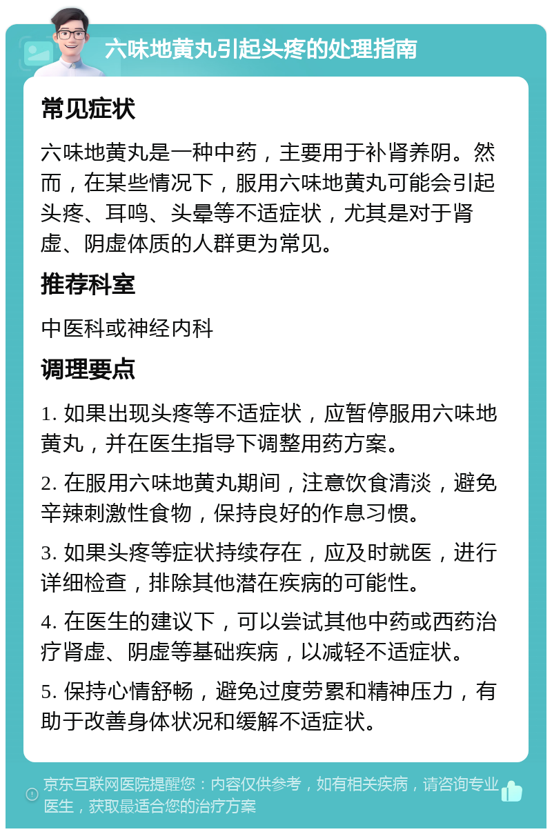 六味地黄丸引起头疼的处理指南 常见症状 六味地黄丸是一种中药，主要用于补肾养阴。然而，在某些情况下，服用六味地黄丸可能会引起头疼、耳鸣、头晕等不适症状，尤其是对于肾虚、阴虚体质的人群更为常见。 推荐科室 中医科或神经内科 调理要点 1. 如果出现头疼等不适症状，应暂停服用六味地黄丸，并在医生指导下调整用药方案。 2. 在服用六味地黄丸期间，注意饮食清淡，避免辛辣刺激性食物，保持良好的作息习惯。 3. 如果头疼等症状持续存在，应及时就医，进行详细检查，排除其他潜在疾病的可能性。 4. 在医生的建议下，可以尝试其他中药或西药治疗肾虚、阴虚等基础疾病，以减轻不适症状。 5. 保持心情舒畅，避免过度劳累和精神压力，有助于改善身体状况和缓解不适症状。