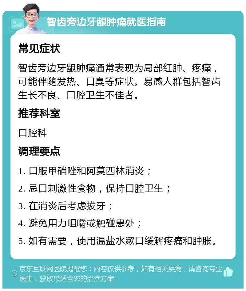 智齿旁边牙龈肿痛就医指南 常见症状 智齿旁边牙龈肿痛通常表现为局部红肿、疼痛，可能伴随发热、口臭等症状。易感人群包括智齿生长不良、口腔卫生不佳者。 推荐科室 口腔科 调理要点 1. 口服甲硝唑和阿莫西林消炎； 2. 忌口刺激性食物，保持口腔卫生； 3. 在消炎后考虑拔牙； 4. 避免用力咀嚼或触碰患处； 5. 如有需要，使用温盐水漱口缓解疼痛和肿胀。