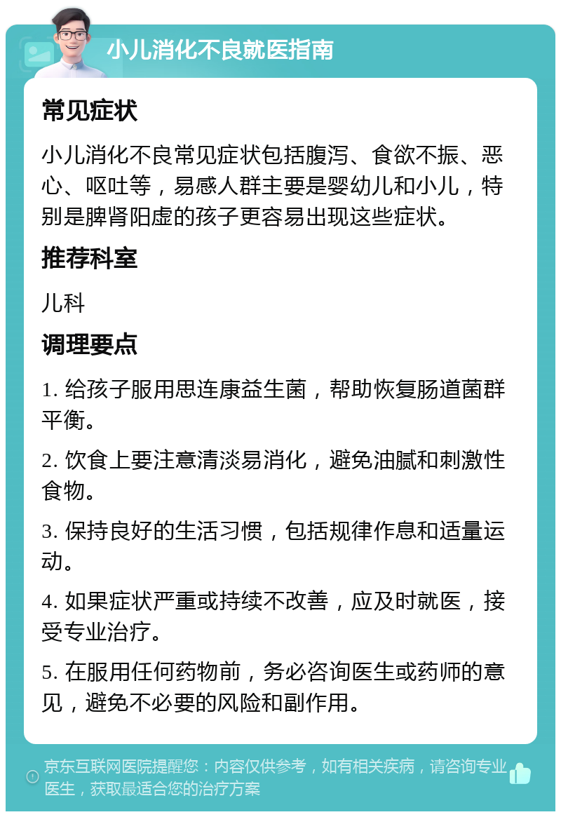 小儿消化不良就医指南 常见症状 小儿消化不良常见症状包括腹泻、食欲不振、恶心、呕吐等，易感人群主要是婴幼儿和小儿，特别是脾肾阳虚的孩子更容易出现这些症状。 推荐科室 儿科 调理要点 1. 给孩子服用思连康益生菌，帮助恢复肠道菌群平衡。 2. 饮食上要注意清淡易消化，避免油腻和刺激性食物。 3. 保持良好的生活习惯，包括规律作息和适量运动。 4. 如果症状严重或持续不改善，应及时就医，接受专业治疗。 5. 在服用任何药物前，务必咨询医生或药师的意见，避免不必要的风险和副作用。