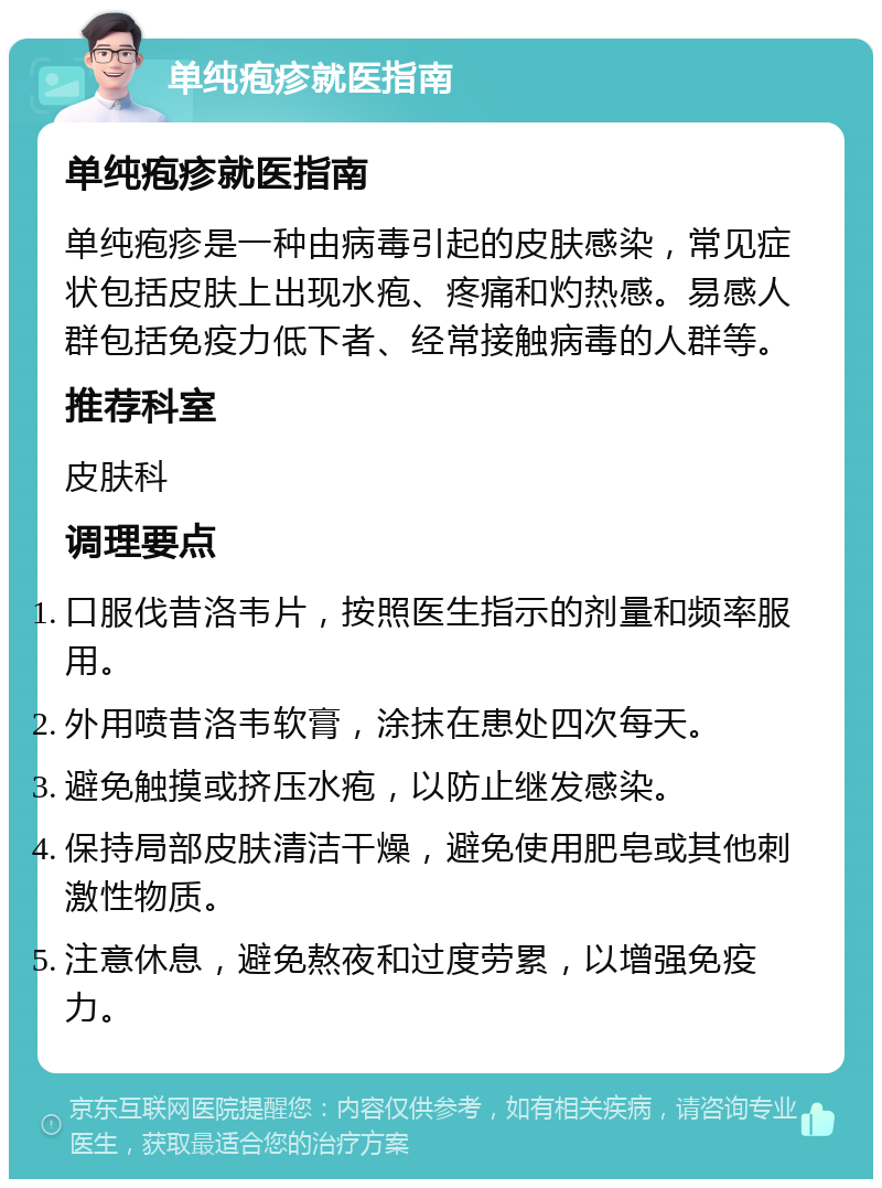 单纯疱疹就医指南 单纯疱疹就医指南 单纯疱疹是一种由病毒引起的皮肤感染，常见症状包括皮肤上出现水疱、疼痛和灼热感。易感人群包括免疫力低下者、经常接触病毒的人群等。 推荐科室 皮肤科 调理要点 口服伐昔洛韦片，按照医生指示的剂量和频率服用。 外用喷昔洛韦软膏，涂抹在患处四次每天。 避免触摸或挤压水疱，以防止继发感染。 保持局部皮肤清洁干燥，避免使用肥皂或其他刺激性物质。 注意休息，避免熬夜和过度劳累，以增强免疫力。