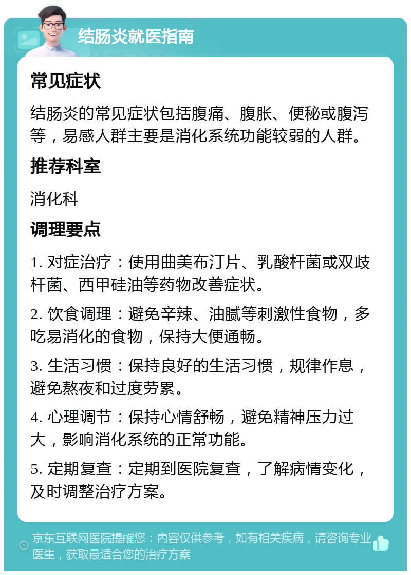 结肠炎就医指南 常见症状 结肠炎的常见症状包括腹痛、腹胀、便秘或腹泻等，易感人群主要是消化系统功能较弱的人群。 推荐科室 消化科 调理要点 1. 对症治疗：使用曲美布汀片、乳酸杆菌或双歧杆菌、西甲硅油等药物改善症状。 2. 饮食调理：避免辛辣、油腻等刺激性食物，多吃易消化的食物，保持大便通畅。 3. 生活习惯：保持良好的生活习惯，规律作息，避免熬夜和过度劳累。 4. 心理调节：保持心情舒畅，避免精神压力过大，影响消化系统的正常功能。 5. 定期复查：定期到医院复查，了解病情变化，及时调整治疗方案。