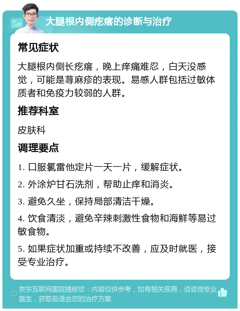 大腿根内侧疙瘩的诊断与治疗 常见症状 大腿根内侧长疙瘩，晚上痒痛难忍，白天没感觉，可能是荨麻疹的表现。易感人群包括过敏体质者和免疫力较弱的人群。 推荐科室 皮肤科 调理要点 1. 口服氯雷他定片一天一片，缓解症状。 2. 外涂炉甘石洗剂，帮助止痒和消炎。 3. 避免久坐，保持局部清洁干燥。 4. 饮食清淡，避免辛辣刺激性食物和海鲜等易过敏食物。 5. 如果症状加重或持续不改善，应及时就医，接受专业治疗。