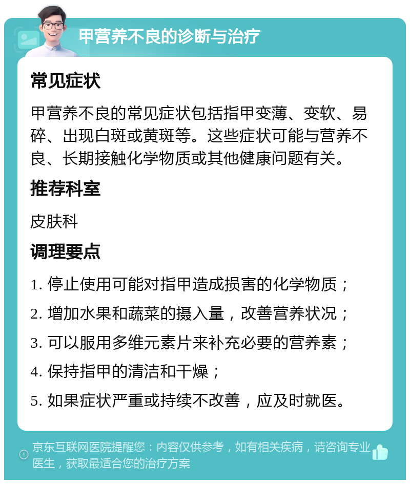 甲营养不良的诊断与治疗 常见症状 甲营养不良的常见症状包括指甲变薄、变软、易碎、出现白斑或黄斑等。这些症状可能与营养不良、长期接触化学物质或其他健康问题有关。 推荐科室 皮肤科 调理要点 1. 停止使用可能对指甲造成损害的化学物质； 2. 增加水果和蔬菜的摄入量，改善营养状况； 3. 可以服用多维元素片来补充必要的营养素； 4. 保持指甲的清洁和干燥； 5. 如果症状严重或持续不改善，应及时就医。