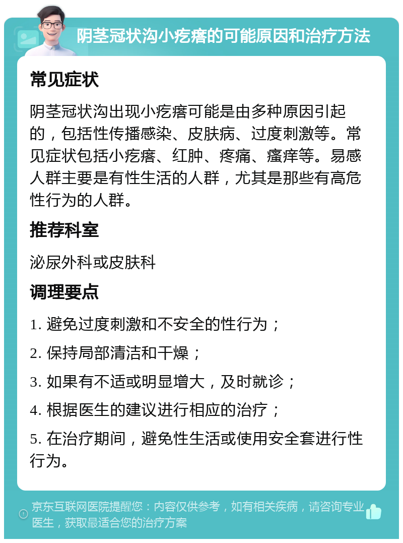 阴茎冠状沟小疙瘩的可能原因和治疗方法 常见症状 阴茎冠状沟出现小疙瘩可能是由多种原因引起的，包括性传播感染、皮肤病、过度刺激等。常见症状包括小疙瘩、红肿、疼痛、瘙痒等。易感人群主要是有性生活的人群，尤其是那些有高危性行为的人群。 推荐科室 泌尿外科或皮肤科 调理要点 1. 避免过度刺激和不安全的性行为； 2. 保持局部清洁和干燥； 3. 如果有不适或明显增大，及时就诊； 4. 根据医生的建议进行相应的治疗； 5. 在治疗期间，避免性生活或使用安全套进行性行为。