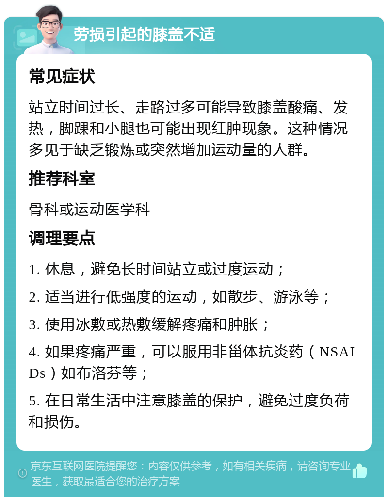 劳损引起的膝盖不适 常见症状 站立时间过长、走路过多可能导致膝盖酸痛、发热，脚踝和小腿也可能出现红肿现象。这种情况多见于缺乏锻炼或突然增加运动量的人群。 推荐科室 骨科或运动医学科 调理要点 1. 休息，避免长时间站立或过度运动； 2. 适当进行低强度的运动，如散步、游泳等； 3. 使用冰敷或热敷缓解疼痛和肿胀； 4. 如果疼痛严重，可以服用非甾体抗炎药（NSAIDs）如布洛芬等； 5. 在日常生活中注意膝盖的保护，避免过度负荷和损伤。