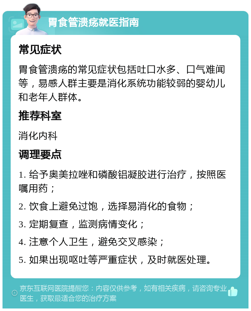 胃食管溃疡就医指南 常见症状 胃食管溃疡的常见症状包括吐口水多、口气难闻等，易感人群主要是消化系统功能较弱的婴幼儿和老年人群体。 推荐科室 消化内科 调理要点 1. 给予奥美拉唑和磷酸铝凝胶进行治疗，按照医嘱用药； 2. 饮食上避免过饱，选择易消化的食物； 3. 定期复查，监测病情变化； 4. 注意个人卫生，避免交叉感染； 5. 如果出现呕吐等严重症状，及时就医处理。