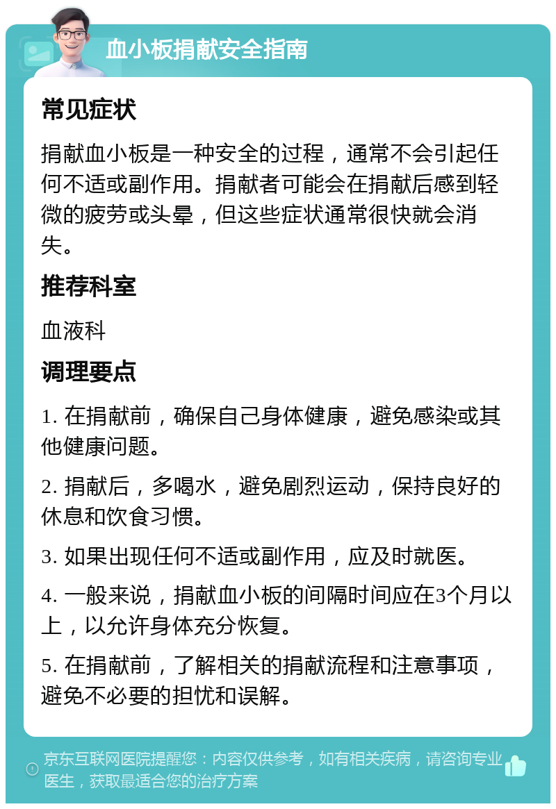 血小板捐献安全指南 常见症状 捐献血小板是一种安全的过程，通常不会引起任何不适或副作用。捐献者可能会在捐献后感到轻微的疲劳或头晕，但这些症状通常很快就会消失。 推荐科室 血液科 调理要点 1. 在捐献前，确保自己身体健康，避免感染或其他健康问题。 2. 捐献后，多喝水，避免剧烈运动，保持良好的休息和饮食习惯。 3. 如果出现任何不适或副作用，应及时就医。 4. 一般来说，捐献血小板的间隔时间应在3个月以上，以允许身体充分恢复。 5. 在捐献前，了解相关的捐献流程和注意事项，避免不必要的担忧和误解。