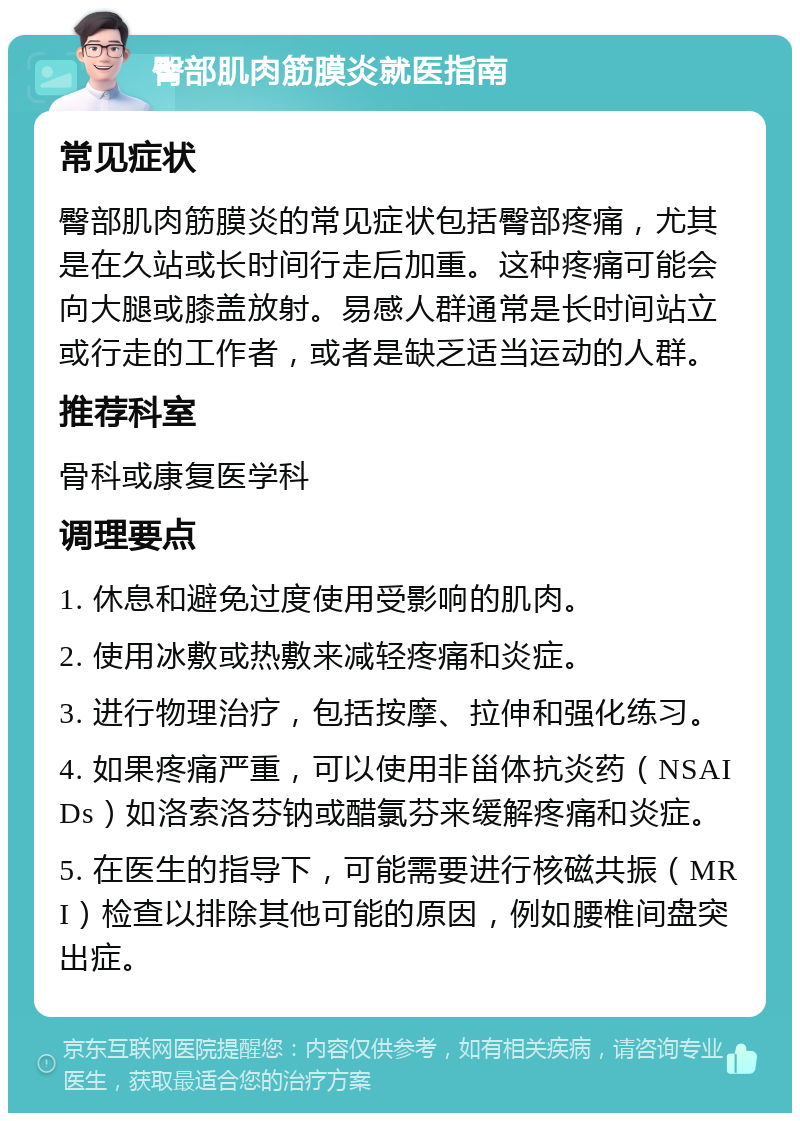 臀部肌肉筋膜炎就医指南 常见症状 臀部肌肉筋膜炎的常见症状包括臀部疼痛，尤其是在久站或长时间行走后加重。这种疼痛可能会向大腿或膝盖放射。易感人群通常是长时间站立或行走的工作者，或者是缺乏适当运动的人群。 推荐科室 骨科或康复医学科 调理要点 1. 休息和避免过度使用受影响的肌肉。 2. 使用冰敷或热敷来减轻疼痛和炎症。 3. 进行物理治疗，包括按摩、拉伸和强化练习。 4. 如果疼痛严重，可以使用非甾体抗炎药（NSAIDs）如洛索洛芬钠或醋氯芬来缓解疼痛和炎症。 5. 在医生的指导下，可能需要进行核磁共振（MRI）检查以排除其他可能的原因，例如腰椎间盘突出症。