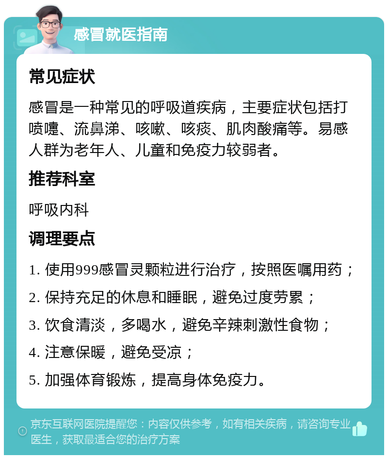 感冒就医指南 常见症状 感冒是一种常见的呼吸道疾病，主要症状包括打喷嚏、流鼻涕、咳嗽、咳痰、肌肉酸痛等。易感人群为老年人、儿童和免疫力较弱者。 推荐科室 呼吸内科 调理要点 1. 使用999感冒灵颗粒进行治疗，按照医嘱用药； 2. 保持充足的休息和睡眠，避免过度劳累； 3. 饮食清淡，多喝水，避免辛辣刺激性食物； 4. 注意保暖，避免受凉； 5. 加强体育锻炼，提高身体免疫力。