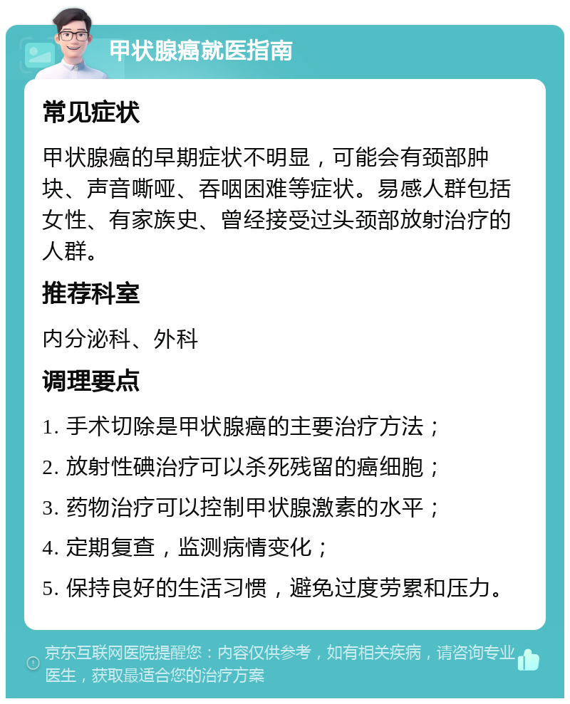 甲状腺癌就医指南 常见症状 甲状腺癌的早期症状不明显，可能会有颈部肿块、声音嘶哑、吞咽困难等症状。易感人群包括女性、有家族史、曾经接受过头颈部放射治疗的人群。 推荐科室 内分泌科、外科 调理要点 1. 手术切除是甲状腺癌的主要治疗方法； 2. 放射性碘治疗可以杀死残留的癌细胞； 3. 药物治疗可以控制甲状腺激素的水平； 4. 定期复查，监测病情变化； 5. 保持良好的生活习惯，避免过度劳累和压力。