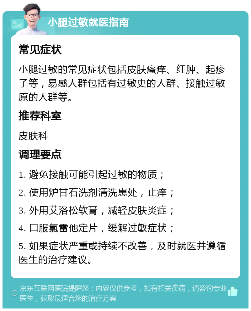 小腿过敏就医指南 常见症状 小腿过敏的常见症状包括皮肤瘙痒、红肿、起疹子等，易感人群包括有过敏史的人群、接触过敏原的人群等。 推荐科室 皮肤科 调理要点 1. 避免接触可能引起过敏的物质； 2. 使用炉甘石洗剂清洗患处，止痒； 3. 外用艾洛松软膏，减轻皮肤炎症； 4. 口服氯雷他定片，缓解过敏症状； 5. 如果症状严重或持续不改善，及时就医并遵循医生的治疗建议。