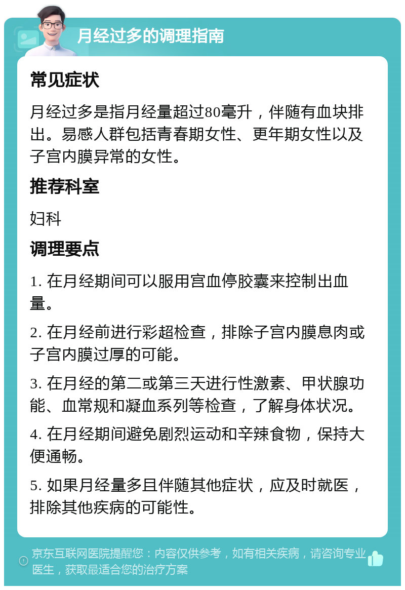 月经过多的调理指南 常见症状 月经过多是指月经量超过80毫升，伴随有血块排出。易感人群包括青春期女性、更年期女性以及子宫内膜异常的女性。 推荐科室 妇科 调理要点 1. 在月经期间可以服用宫血停胶囊来控制出血量。 2. 在月经前进行彩超检查，排除子宫内膜息肉或子宫内膜过厚的可能。 3. 在月经的第二或第三天进行性激素、甲状腺功能、血常规和凝血系列等检查，了解身体状况。 4. 在月经期间避免剧烈运动和辛辣食物，保持大便通畅。 5. 如果月经量多且伴随其他症状，应及时就医，排除其他疾病的可能性。