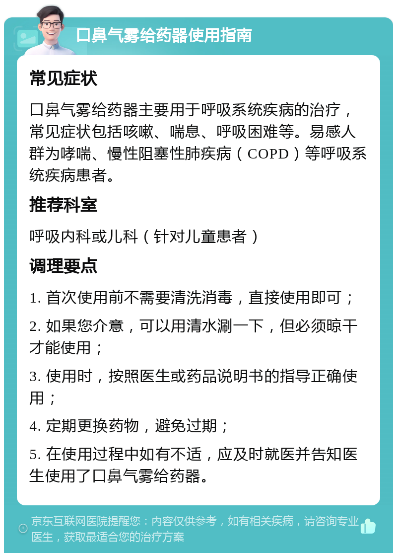 口鼻气雾给药器使用指南 常见症状 口鼻气雾给药器主要用于呼吸系统疾病的治疗，常见症状包括咳嗽、喘息、呼吸困难等。易感人群为哮喘、慢性阻塞性肺疾病（COPD）等呼吸系统疾病患者。 推荐科室 呼吸内科或儿科（针对儿童患者） 调理要点 1. 首次使用前不需要清洗消毒，直接使用即可； 2. 如果您介意，可以用清水涮一下，但必须晾干才能使用； 3. 使用时，按照医生或药品说明书的指导正确使用； 4. 定期更换药物，避免过期； 5. 在使用过程中如有不适，应及时就医并告知医生使用了口鼻气雾给药器。