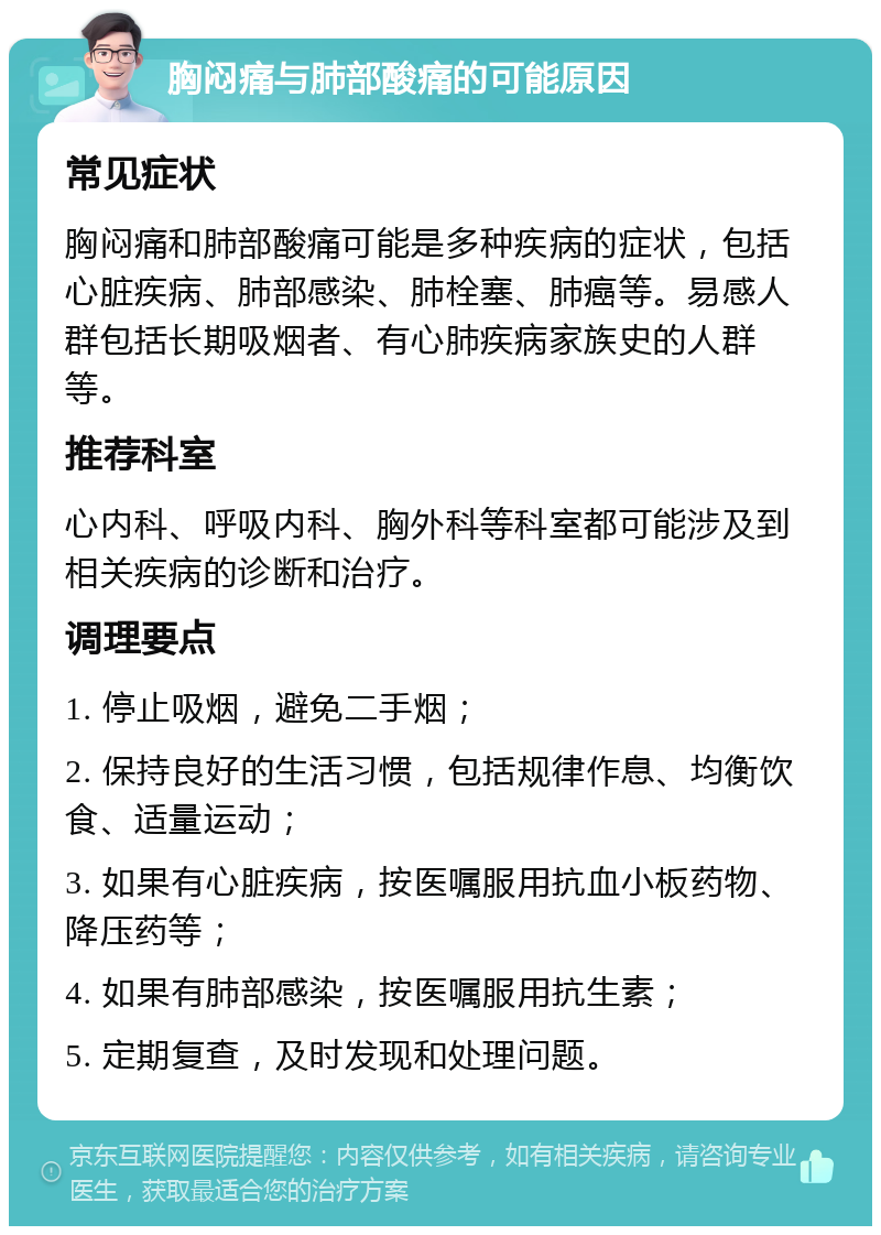 胸闷痛与肺部酸痛的可能原因 常见症状 胸闷痛和肺部酸痛可能是多种疾病的症状，包括心脏疾病、肺部感染、肺栓塞、肺癌等。易感人群包括长期吸烟者、有心肺疾病家族史的人群等。 推荐科室 心内科、呼吸内科、胸外科等科室都可能涉及到相关疾病的诊断和治疗。 调理要点 1. 停止吸烟，避免二手烟； 2. 保持良好的生活习惯，包括规律作息、均衡饮食、适量运动； 3. 如果有心脏疾病，按医嘱服用抗血小板药物、降压药等； 4. 如果有肺部感染，按医嘱服用抗生素； 5. 定期复查，及时发现和处理问题。