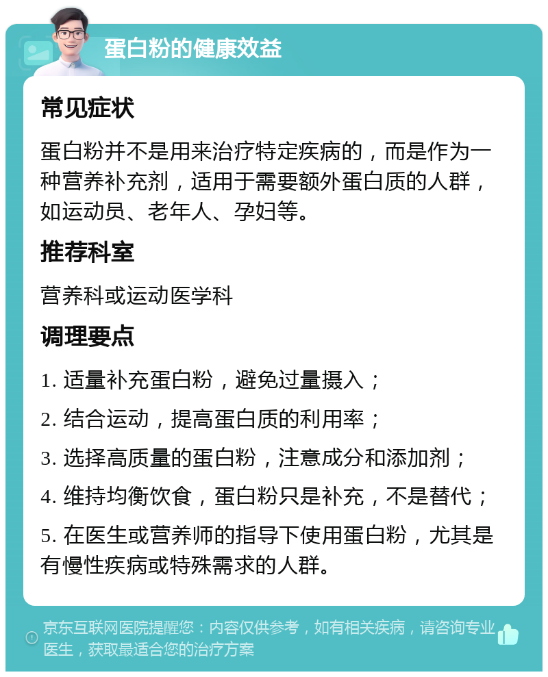 蛋白粉的健康效益 常见症状 蛋白粉并不是用来治疗特定疾病的，而是作为一种营养补充剂，适用于需要额外蛋白质的人群，如运动员、老年人、孕妇等。 推荐科室 营养科或运动医学科 调理要点 1. 适量补充蛋白粉，避免过量摄入； 2. 结合运动，提高蛋白质的利用率； 3. 选择高质量的蛋白粉，注意成分和添加剂； 4. 维持均衡饮食，蛋白粉只是补充，不是替代； 5. 在医生或营养师的指导下使用蛋白粉，尤其是有慢性疾病或特殊需求的人群。