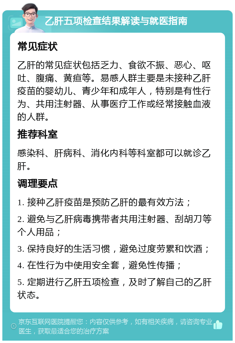 乙肝五项检查结果解读与就医指南 常见症状 乙肝的常见症状包括乏力、食欲不振、恶心、呕吐、腹痛、黄疸等。易感人群主要是未接种乙肝疫苗的婴幼儿、青少年和成年人，特别是有性行为、共用注射器、从事医疗工作或经常接触血液的人群。 推荐科室 感染科、肝病科、消化内科等科室都可以就诊乙肝。 调理要点 1. 接种乙肝疫苗是预防乙肝的最有效方法； 2. 避免与乙肝病毒携带者共用注射器、刮胡刀等个人用品； 3. 保持良好的生活习惯，避免过度劳累和饮酒； 4. 在性行为中使用安全套，避免性传播； 5. 定期进行乙肝五项检查，及时了解自己的乙肝状态。