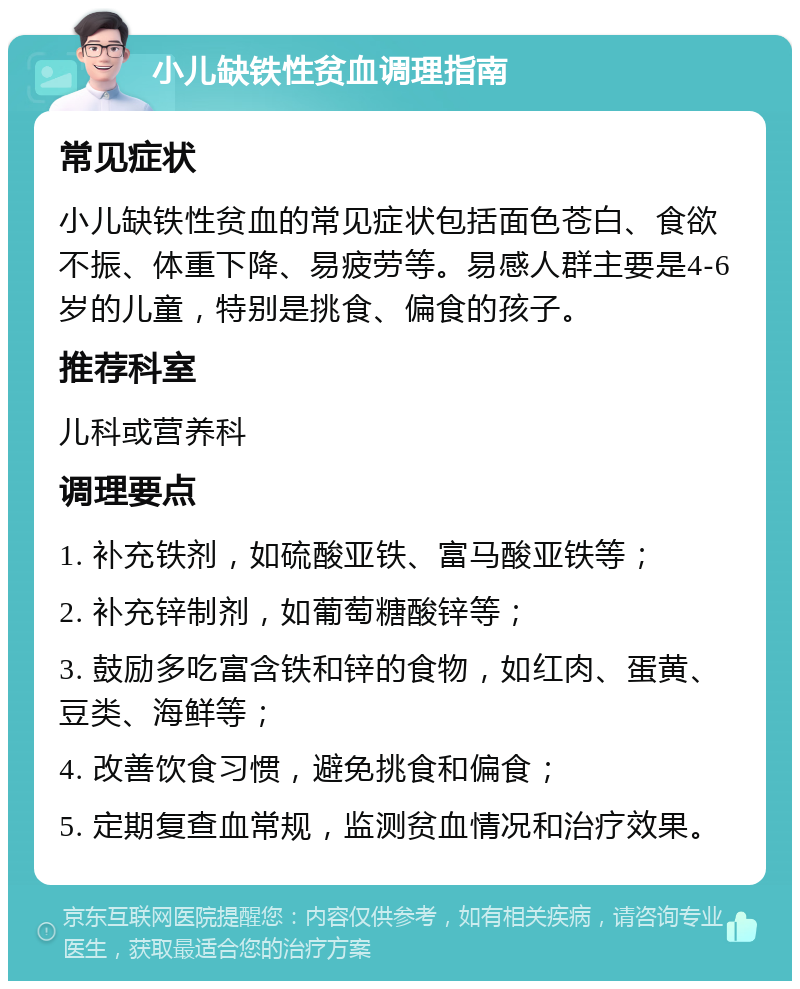 小儿缺铁性贫血调理指南 常见症状 小儿缺铁性贫血的常见症状包括面色苍白、食欲不振、体重下降、易疲劳等。易感人群主要是4-6岁的儿童，特别是挑食、偏食的孩子。 推荐科室 儿科或营养科 调理要点 1. 补充铁剂，如硫酸亚铁、富马酸亚铁等； 2. 补充锌制剂，如葡萄糖酸锌等； 3. 鼓励多吃富含铁和锌的食物，如红肉、蛋黄、豆类、海鲜等； 4. 改善饮食习惯，避免挑食和偏食； 5. 定期复查血常规，监测贫血情况和治疗效果。