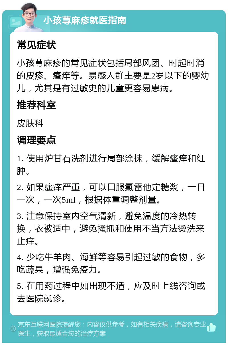 小孩荨麻疹就医指南 常见症状 小孩荨麻疹的常见症状包括局部风团、时起时消的皮疹、瘙痒等。易感人群主要是2岁以下的婴幼儿，尤其是有过敏史的儿童更容易患病。 推荐科室 皮肤科 调理要点 1. 使用炉甘石洗剂进行局部涂抹，缓解瘙痒和红肿。 2. 如果瘙痒严重，可以口服氯雷他定糖浆，一日一次，一次5ml，根据体重调整剂量。 3. 注意保持室内空气清新，避免温度的冷热转换，衣被适中，避免搔抓和使用不当方法烫洗来止痒。 4. 少吃牛羊肉、海鲜等容易引起过敏的食物，多吃蔬果，增强免疫力。 5. 在用药过程中如出现不适，应及时上线咨询或去医院就诊。