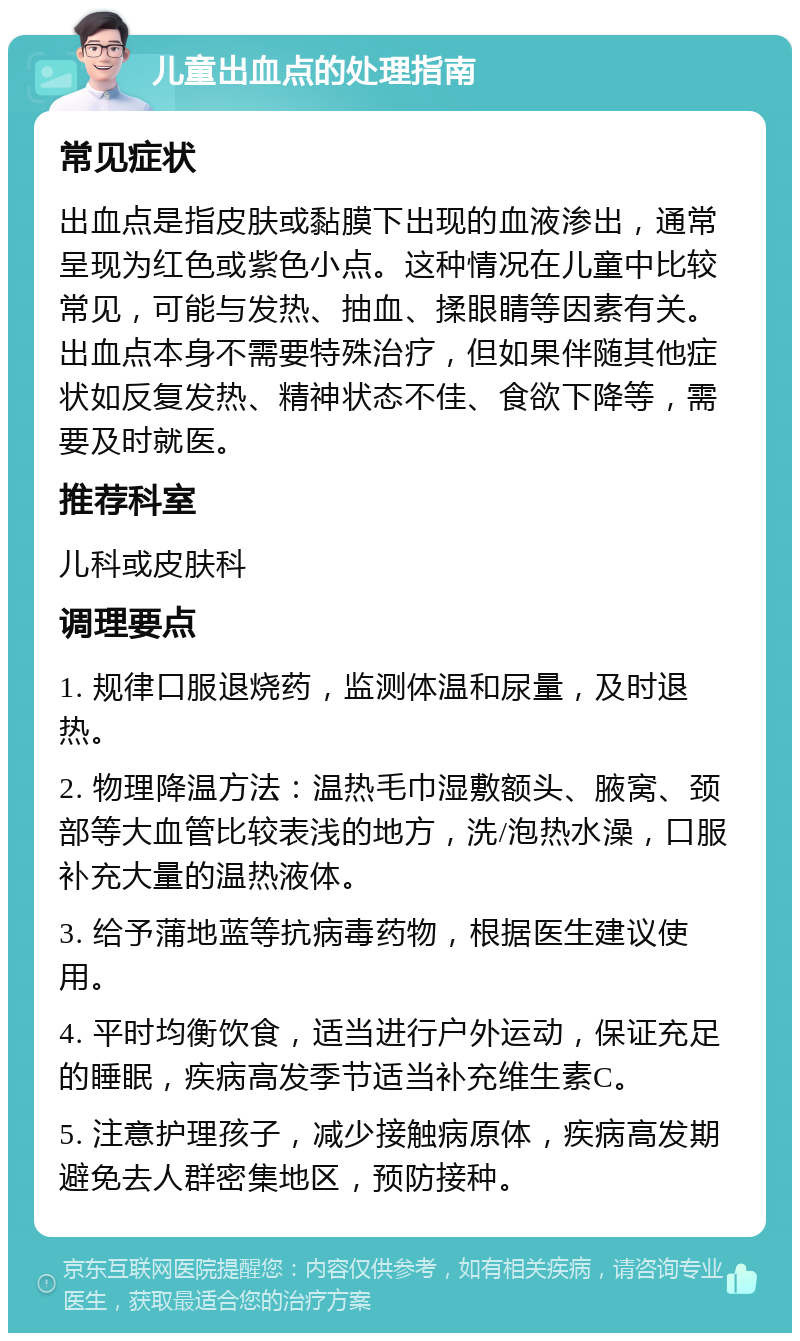 儿童出血点的处理指南 常见症状 出血点是指皮肤或黏膜下出现的血液渗出，通常呈现为红色或紫色小点。这种情况在儿童中比较常见，可能与发热、抽血、揉眼睛等因素有关。出血点本身不需要特殊治疗，但如果伴随其他症状如反复发热、精神状态不佳、食欲下降等，需要及时就医。 推荐科室 儿科或皮肤科 调理要点 1. 规律口服退烧药，监测体温和尿量，及时退热。 2. 物理降温方法：温热毛巾湿敷额头、腋窝、颈部等大血管比较表浅的地方，洗/泡热水澡，口服补充大量的温热液体。 3. 给予蒲地蓝等抗病毒药物，根据医生建议使用。 4. 平时均衡饮食，适当进行户外运动，保证充足的睡眠，疾病高发季节适当补充维生素C。 5. 注意护理孩子，减少接触病原体，疾病高发期避免去人群密集地区，预防接种。