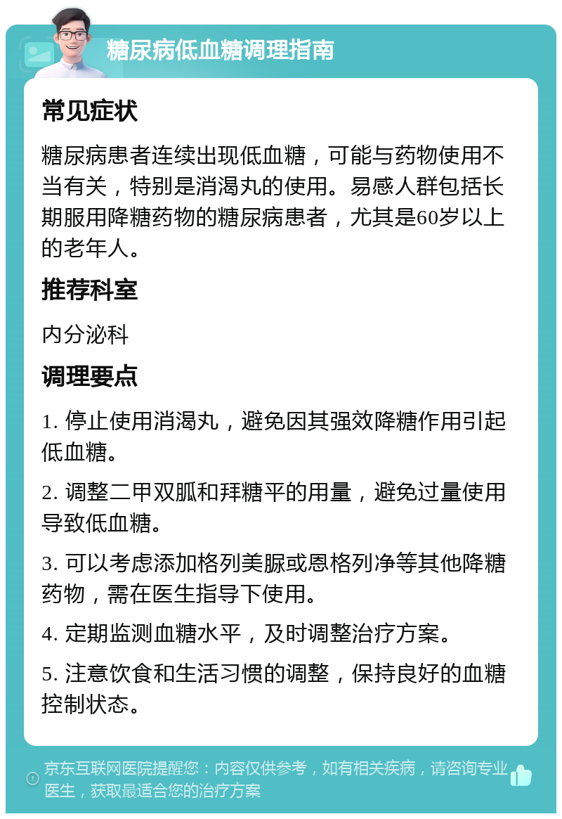 糖尿病低血糖调理指南 常见症状 糖尿病患者连续出现低血糖，可能与药物使用不当有关，特别是消渴丸的使用。易感人群包括长期服用降糖药物的糖尿病患者，尤其是60岁以上的老年人。 推荐科室 内分泌科 调理要点 1. 停止使用消渴丸，避免因其强效降糖作用引起低血糖。 2. 调整二甲双胍和拜糖平的用量，避免过量使用导致低血糖。 3. 可以考虑添加格列美脲或恩格列净等其他降糖药物，需在医生指导下使用。 4. 定期监测血糖水平，及时调整治疗方案。 5. 注意饮食和生活习惯的调整，保持良好的血糖控制状态。