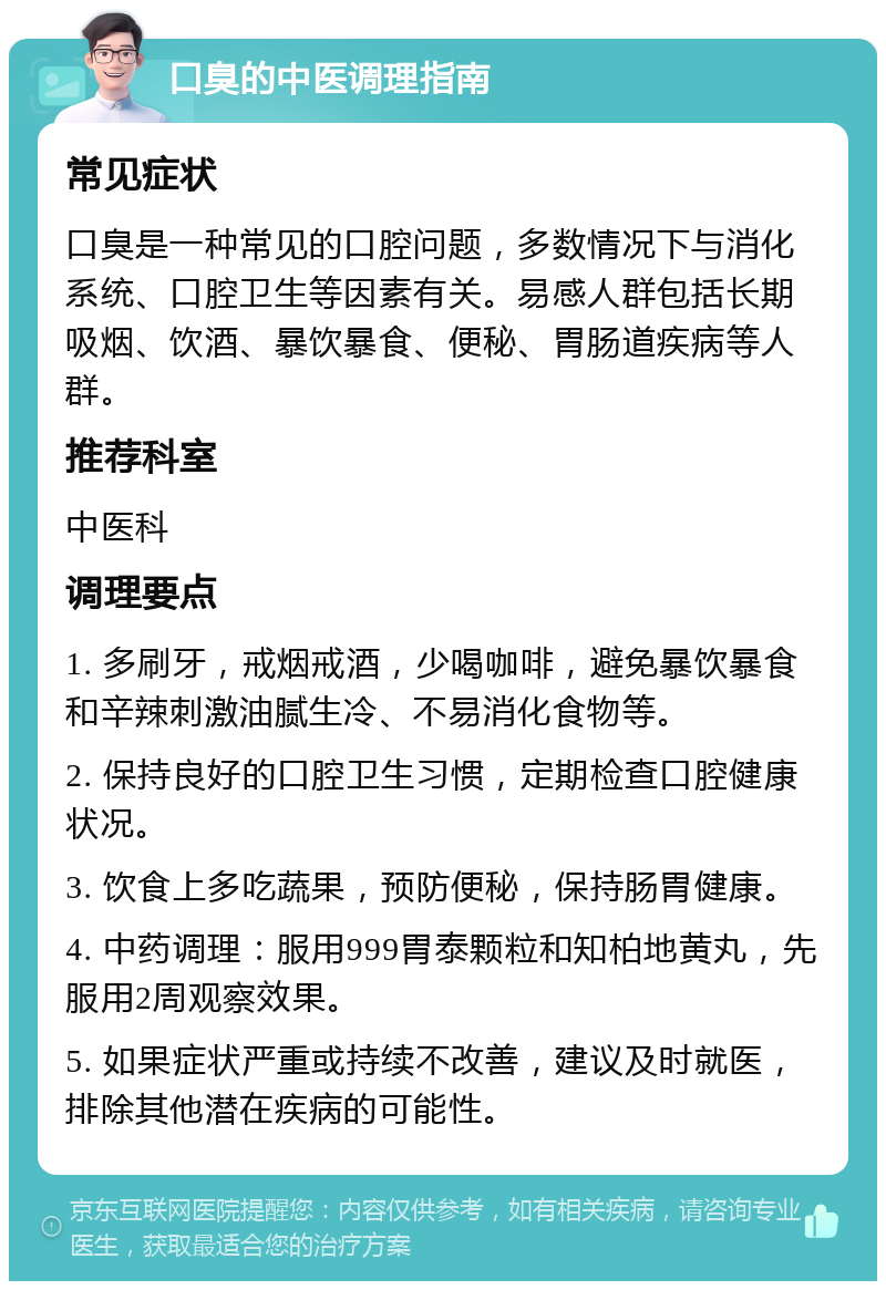 口臭的中医调理指南 常见症状 口臭是一种常见的口腔问题，多数情况下与消化系统、口腔卫生等因素有关。易感人群包括长期吸烟、饮酒、暴饮暴食、便秘、胃肠道疾病等人群。 推荐科室 中医科 调理要点 1. 多刷牙，戒烟戒酒，少喝咖啡，避免暴饮暴食和辛辣刺激油腻生冷、不易消化食物等。 2. 保持良好的口腔卫生习惯，定期检查口腔健康状况。 3. 饮食上多吃蔬果，预防便秘，保持肠胃健康。 4. 中药调理：服用999胃泰颗粒和知柏地黄丸，先服用2周观察效果。 5. 如果症状严重或持续不改善，建议及时就医，排除其他潜在疾病的可能性。