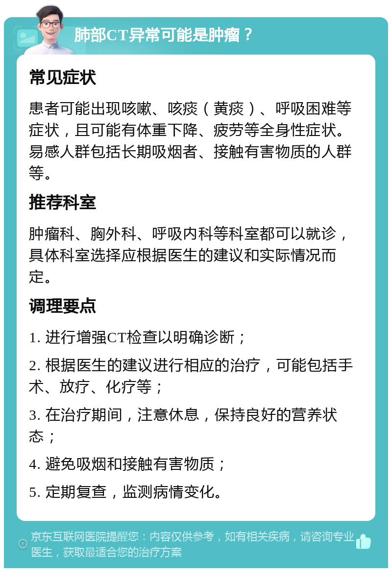 肺部CT异常可能是肿瘤？ 常见症状 患者可能出现咳嗽、咳痰（黄痰）、呼吸困难等症状，且可能有体重下降、疲劳等全身性症状。易感人群包括长期吸烟者、接触有害物质的人群等。 推荐科室 肿瘤科、胸外科、呼吸内科等科室都可以就诊，具体科室选择应根据医生的建议和实际情况而定。 调理要点 1. 进行增强CT检查以明确诊断； 2. 根据医生的建议进行相应的治疗，可能包括手术、放疗、化疗等； 3. 在治疗期间，注意休息，保持良好的营养状态； 4. 避免吸烟和接触有害物质； 5. 定期复查，监测病情变化。