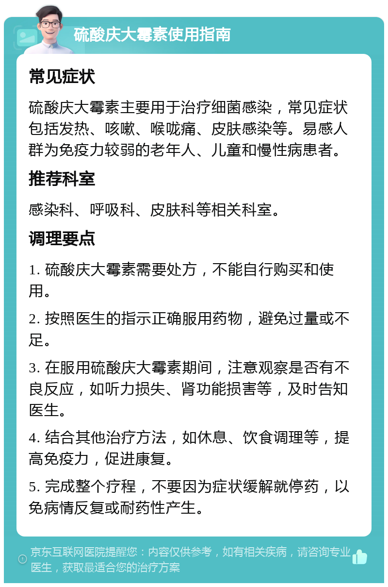 硫酸庆大霉素使用指南 常见症状 硫酸庆大霉素主要用于治疗细菌感染，常见症状包括发热、咳嗽、喉咙痛、皮肤感染等。易感人群为免疫力较弱的老年人、儿童和慢性病患者。 推荐科室 感染科、呼吸科、皮肤科等相关科室。 调理要点 1. 硫酸庆大霉素需要处方，不能自行购买和使用。 2. 按照医生的指示正确服用药物，避免过量或不足。 3. 在服用硫酸庆大霉素期间，注意观察是否有不良反应，如听力损失、肾功能损害等，及时告知医生。 4. 结合其他治疗方法，如休息、饮食调理等，提高免疫力，促进康复。 5. 完成整个疗程，不要因为症状缓解就停药，以免病情反复或耐药性产生。