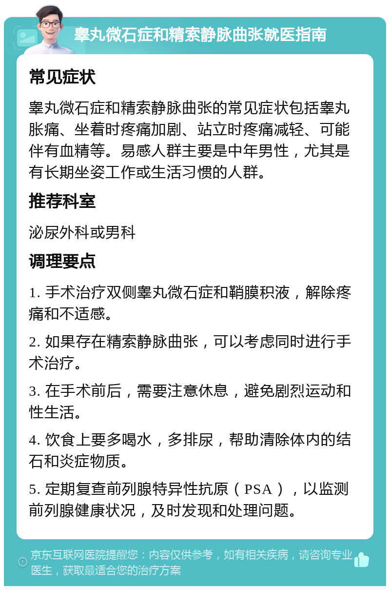 睾丸微石症和精索静脉曲张就医指南 常见症状 睾丸微石症和精索静脉曲张的常见症状包括睾丸胀痛、坐着时疼痛加剧、站立时疼痛减轻、可能伴有血精等。易感人群主要是中年男性，尤其是有长期坐姿工作或生活习惯的人群。 推荐科室 泌尿外科或男科 调理要点 1. 手术治疗双侧睾丸微石症和鞘膜积液，解除疼痛和不适感。 2. 如果存在精索静脉曲张，可以考虑同时进行手术治疗。 3. 在手术前后，需要注意休息，避免剧烈运动和性生活。 4. 饮食上要多喝水，多排尿，帮助清除体内的结石和炎症物质。 5. 定期复查前列腺特异性抗原（PSA），以监测前列腺健康状况，及时发现和处理问题。