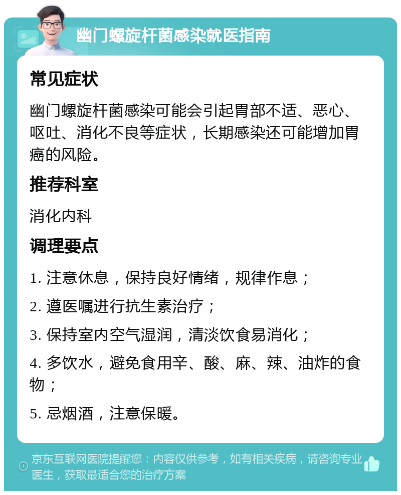 幽门螺旋杆菌感染就医指南 常见症状 幽门螺旋杆菌感染可能会引起胃部不适、恶心、呕吐、消化不良等症状，长期感染还可能增加胃癌的风险。 推荐科室 消化内科 调理要点 1. 注意休息，保持良好情绪，规律作息； 2. 遵医嘱进行抗生素治疗； 3. 保持室内空气湿润，清淡饮食易消化； 4. 多饮水，避免食用辛、酸、麻、辣、油炸的食物； 5. 忌烟酒，注意保暖。