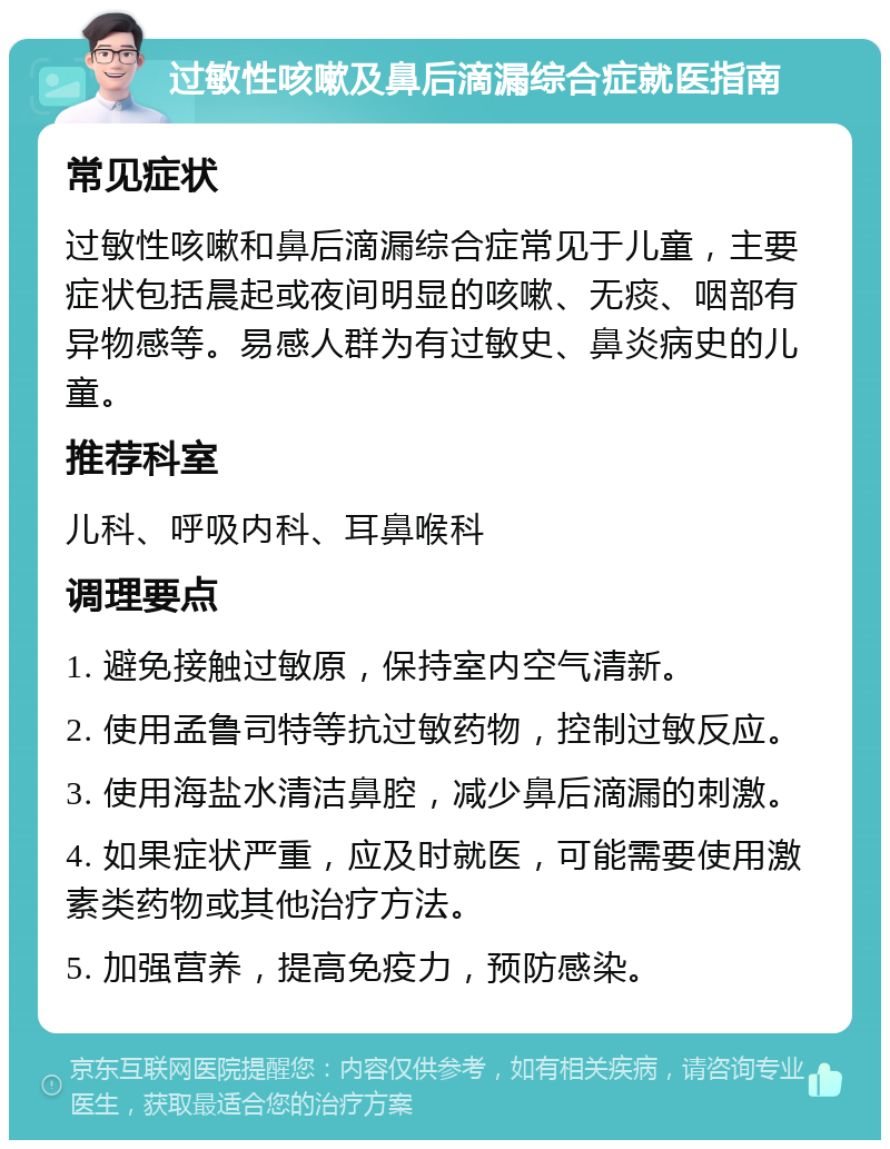 过敏性咳嗽及鼻后滴漏综合症就医指南 常见症状 过敏性咳嗽和鼻后滴漏综合症常见于儿童，主要症状包括晨起或夜间明显的咳嗽、无痰、咽部有异物感等。易感人群为有过敏史、鼻炎病史的儿童。 推荐科室 儿科、呼吸内科、耳鼻喉科 调理要点 1. 避免接触过敏原，保持室内空气清新。 2. 使用孟鲁司特等抗过敏药物，控制过敏反应。 3. 使用海盐水清洁鼻腔，减少鼻后滴漏的刺激。 4. 如果症状严重，应及时就医，可能需要使用激素类药物或其他治疗方法。 5. 加强营养，提高免疫力，预防感染。