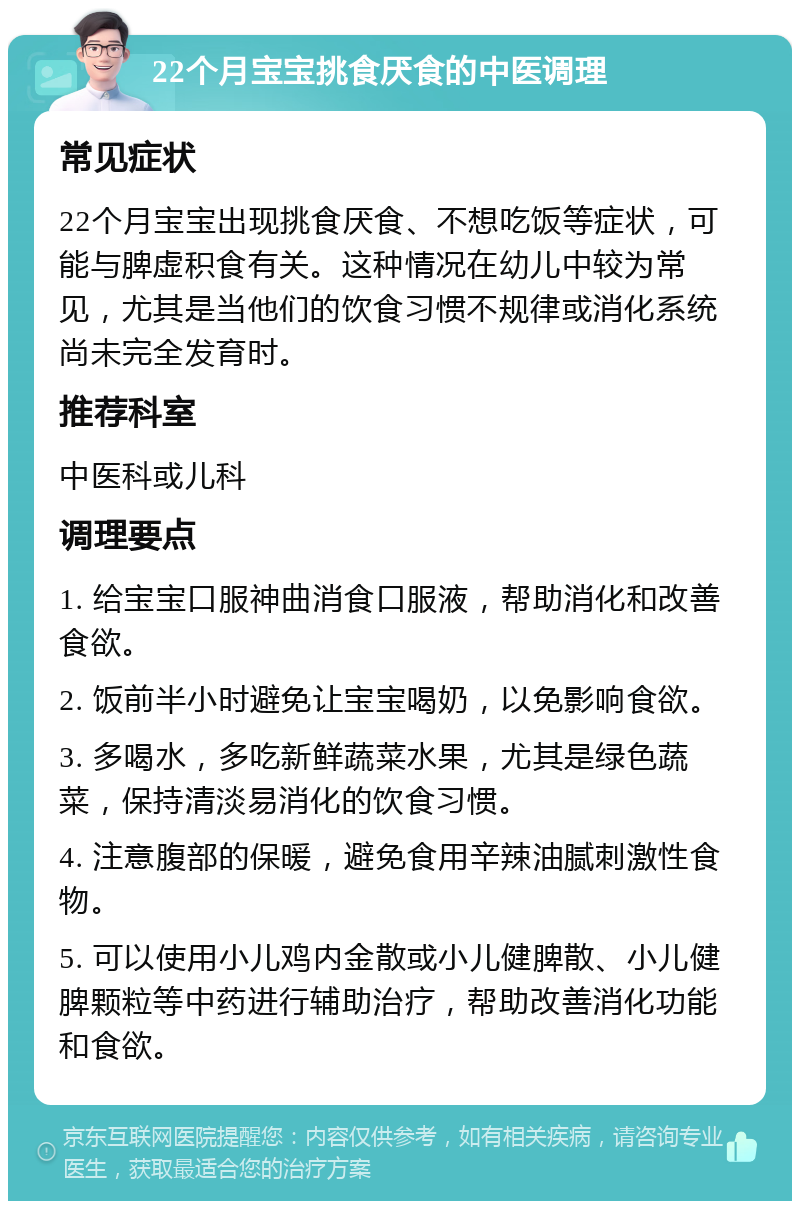 22个月宝宝挑食厌食的中医调理 常见症状 22个月宝宝出现挑食厌食、不想吃饭等症状，可能与脾虚积食有关。这种情况在幼儿中较为常见，尤其是当他们的饮食习惯不规律或消化系统尚未完全发育时。 推荐科室 中医科或儿科 调理要点 1. 给宝宝口服神曲消食口服液，帮助消化和改善食欲。 2. 饭前半小时避免让宝宝喝奶，以免影响食欲。 3. 多喝水，多吃新鲜蔬菜水果，尤其是绿色蔬菜，保持清淡易消化的饮食习惯。 4. 注意腹部的保暖，避免食用辛辣油腻刺激性食物。 5. 可以使用小儿鸡内金散或小儿健脾散、小儿健脾颗粒等中药进行辅助治疗，帮助改善消化功能和食欲。