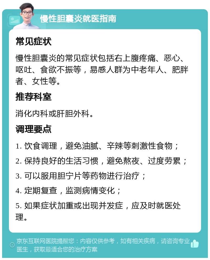 慢性胆囊炎就医指南 常见症状 慢性胆囊炎的常见症状包括右上腹疼痛、恶心、呕吐、食欲不振等，易感人群为中老年人、肥胖者、女性等。 推荐科室 消化内科或肝胆外科。 调理要点 1. 饮食调理，避免油腻、辛辣等刺激性食物； 2. 保持良好的生活习惯，避免熬夜、过度劳累； 3. 可以服用胆宁片等药物进行治疗； 4. 定期复查，监测病情变化； 5. 如果症状加重或出现并发症，应及时就医处理。