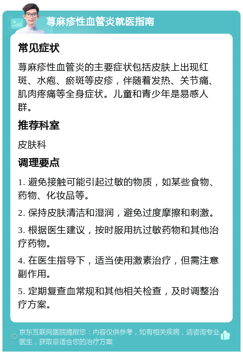 荨麻疹性血管炎就医指南 常见症状 荨麻疹性血管炎的主要症状包括皮肤上出现红斑、水疱、瘀斑等皮疹，伴随着发热、关节痛、肌肉疼痛等全身症状。儿童和青少年是易感人群。 推荐科室 皮肤科 调理要点 1. 避免接触可能引起过敏的物质，如某些食物、药物、化妆品等。 2. 保持皮肤清洁和湿润，避免过度摩擦和刺激。 3. 根据医生建议，按时服用抗过敏药物和其他治疗药物。 4. 在医生指导下，适当使用激素治疗，但需注意副作用。 5. 定期复查血常规和其他相关检查，及时调整治疗方案。