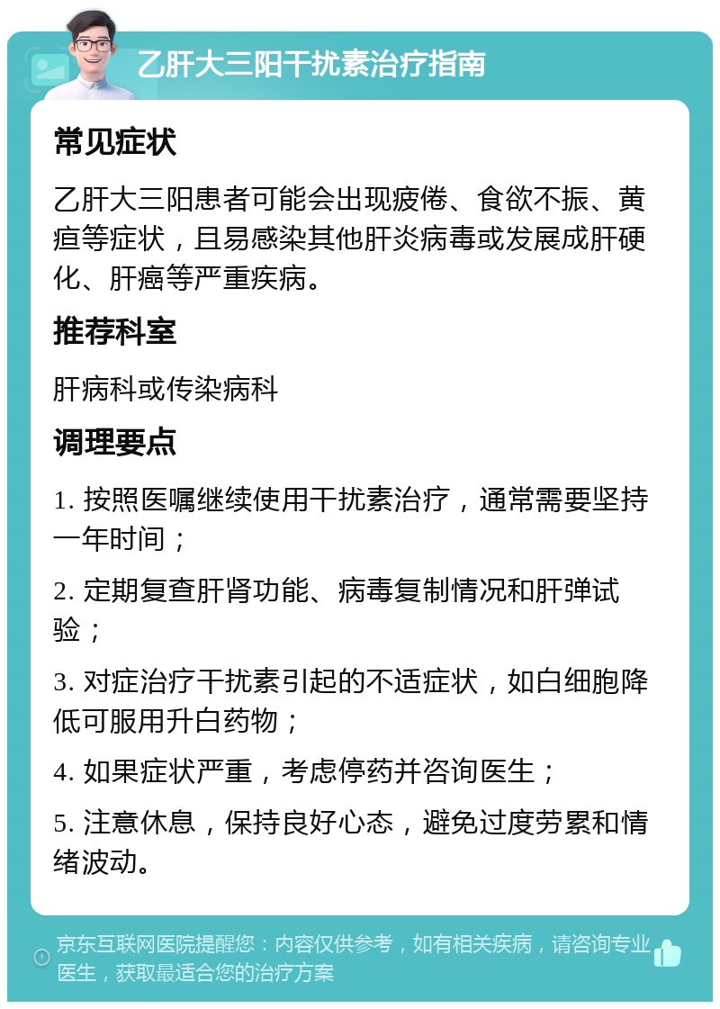 乙肝大三阳干扰素治疗指南 常见症状 乙肝大三阳患者可能会出现疲倦、食欲不振、黄疸等症状，且易感染其他肝炎病毒或发展成肝硬化、肝癌等严重疾病。 推荐科室 肝病科或传染病科 调理要点 1. 按照医嘱继续使用干扰素治疗，通常需要坚持一年时间； 2. 定期复查肝肾功能、病毒复制情况和肝弹试验； 3. 对症治疗干扰素引起的不适症状，如白细胞降低可服用升白药物； 4. 如果症状严重，考虑停药并咨询医生； 5. 注意休息，保持良好心态，避免过度劳累和情绪波动。