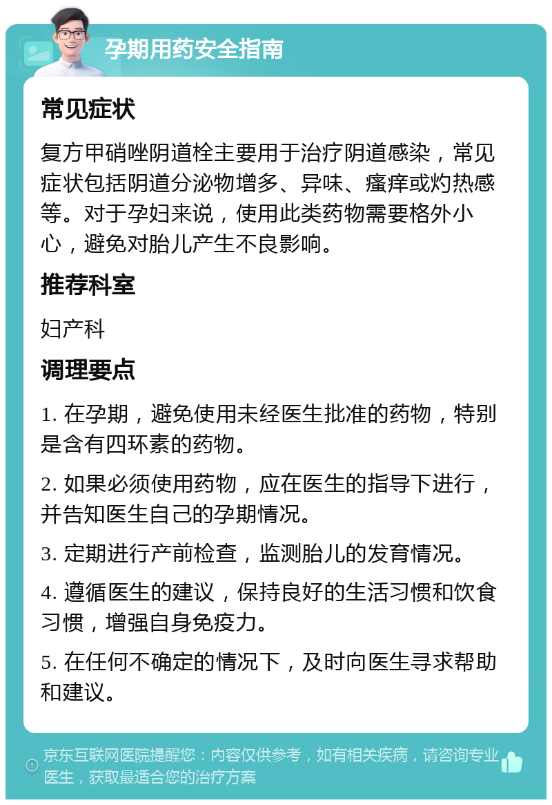 孕期用药安全指南 常见症状 复方甲硝唑阴道栓主要用于治疗阴道感染，常见症状包括阴道分泌物增多、异味、瘙痒或灼热感等。对于孕妇来说，使用此类药物需要格外小心，避免对胎儿产生不良影响。 推荐科室 妇产科 调理要点 1. 在孕期，避免使用未经医生批准的药物，特别是含有四环素的药物。 2. 如果必须使用药物，应在医生的指导下进行，并告知医生自己的孕期情况。 3. 定期进行产前检查，监测胎儿的发育情况。 4. 遵循医生的建议，保持良好的生活习惯和饮食习惯，增强自身免疫力。 5. 在任何不确定的情况下，及时向医生寻求帮助和建议。