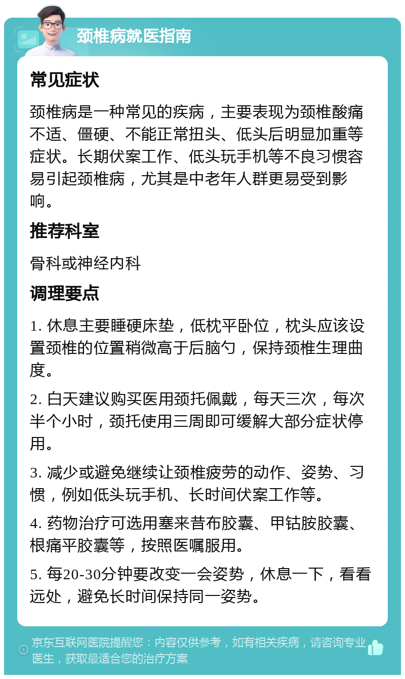 颈椎病就医指南 常见症状 颈椎病是一种常见的疾病，主要表现为颈椎酸痛不适、僵硬、不能正常扭头、低头后明显加重等症状。长期伏案工作、低头玩手机等不良习惯容易引起颈椎病，尤其是中老年人群更易受到影响。 推荐科室 骨科或神经内科 调理要点 1. 休息主要睡硬床垫，低枕平卧位，枕头应该设置颈椎的位置稍微高于后脑勺，保持颈椎生理曲度。 2. 白天建议购买医用颈托佩戴，每天三次，每次半个小时，颈托使用三周即可缓解大部分症状停用。 3. 减少或避免继续让颈椎疲劳的动作、姿势、习惯，例如低头玩手机、长时间伏案工作等。 4. 药物治疗可选用塞来昔布胶囊、甲钴胺胶囊、根痛平胶囊等，按照医嘱服用。 5. 每20-30分钟要改变一会姿势，休息一下，看看远处，避免长时间保持同一姿势。