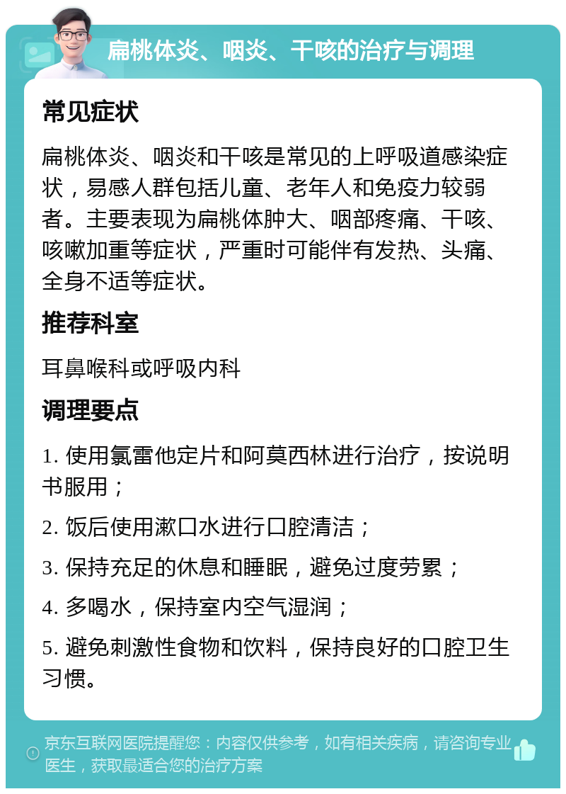 扁桃体炎、咽炎、干咳的治疗与调理 常见症状 扁桃体炎、咽炎和干咳是常见的上呼吸道感染症状，易感人群包括儿童、老年人和免疫力较弱者。主要表现为扁桃体肿大、咽部疼痛、干咳、咳嗽加重等症状，严重时可能伴有发热、头痛、全身不适等症状。 推荐科室 耳鼻喉科或呼吸内科 调理要点 1. 使用氯雷他定片和阿莫西林进行治疗，按说明书服用； 2. 饭后使用漱口水进行口腔清洁； 3. 保持充足的休息和睡眠，避免过度劳累； 4. 多喝水，保持室内空气湿润； 5. 避免刺激性食物和饮料，保持良好的口腔卫生习惯。