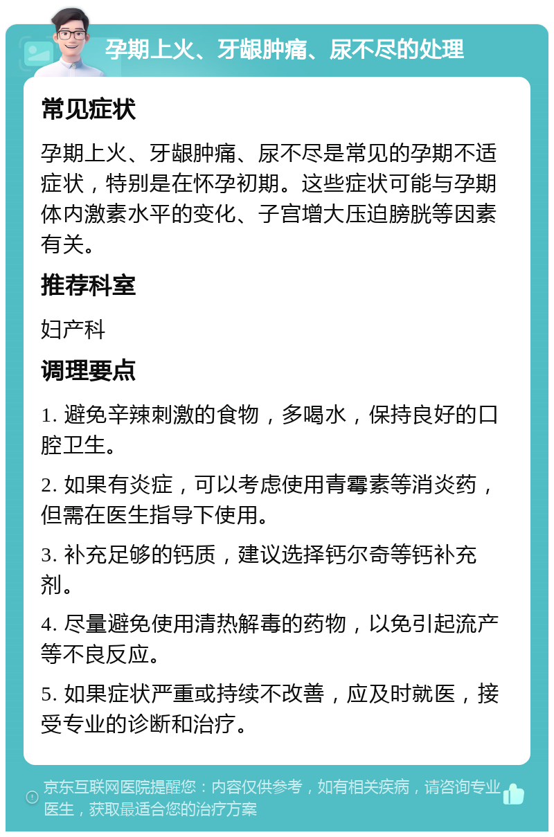 孕期上火、牙龈肿痛、尿不尽的处理 常见症状 孕期上火、牙龈肿痛、尿不尽是常见的孕期不适症状，特别是在怀孕初期。这些症状可能与孕期体内激素水平的变化、子宫增大压迫膀胱等因素有关。 推荐科室 妇产科 调理要点 1. 避免辛辣刺激的食物，多喝水，保持良好的口腔卫生。 2. 如果有炎症，可以考虑使用青霉素等消炎药，但需在医生指导下使用。 3. 补充足够的钙质，建议选择钙尔奇等钙补充剂。 4. 尽量避免使用清热解毒的药物，以免引起流产等不良反应。 5. 如果症状严重或持续不改善，应及时就医，接受专业的诊断和治疗。