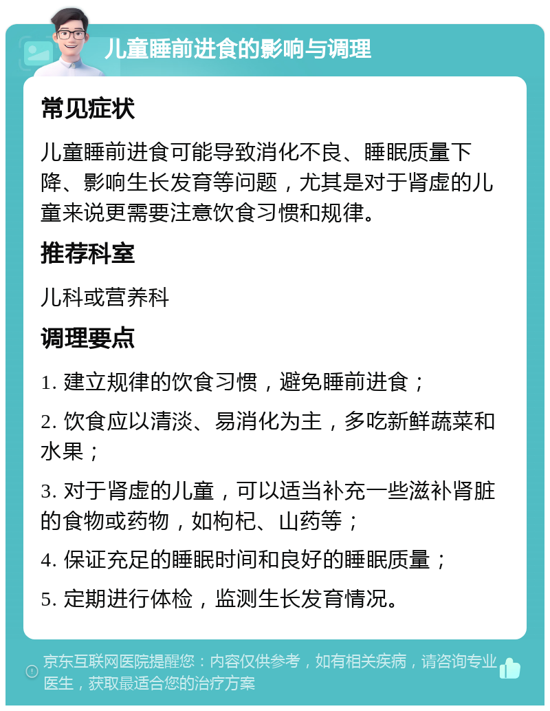 儿童睡前进食的影响与调理 常见症状 儿童睡前进食可能导致消化不良、睡眠质量下降、影响生长发育等问题，尤其是对于肾虚的儿童来说更需要注意饮食习惯和规律。 推荐科室 儿科或营养科 调理要点 1. 建立规律的饮食习惯，避免睡前进食； 2. 饮食应以清淡、易消化为主，多吃新鲜蔬菜和水果； 3. 对于肾虚的儿童，可以适当补充一些滋补肾脏的食物或药物，如枸杞、山药等； 4. 保证充足的睡眠时间和良好的睡眠质量； 5. 定期进行体检，监测生长发育情况。