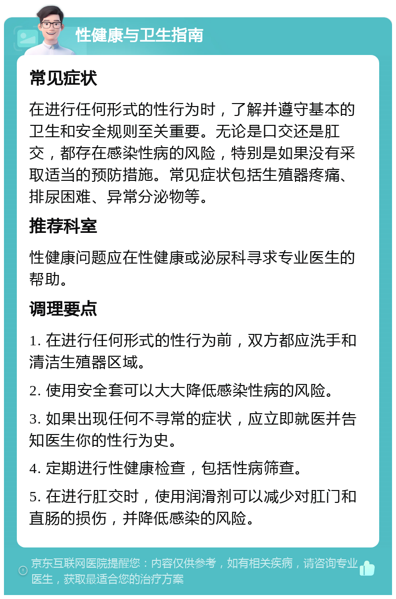 性健康与卫生指南 常见症状 在进行任何形式的性行为时，了解并遵守基本的卫生和安全规则至关重要。无论是口交还是肛交，都存在感染性病的风险，特别是如果没有采取适当的预防措施。常见症状包括生殖器疼痛、排尿困难、异常分泌物等。 推荐科室 性健康问题应在性健康或泌尿科寻求专业医生的帮助。 调理要点 1. 在进行任何形式的性行为前，双方都应洗手和清洁生殖器区域。 2. 使用安全套可以大大降低感染性病的风险。 3. 如果出现任何不寻常的症状，应立即就医并告知医生你的性行为史。 4. 定期进行性健康检查，包括性病筛查。 5. 在进行肛交时，使用润滑剂可以减少对肛门和直肠的损伤，并降低感染的风险。