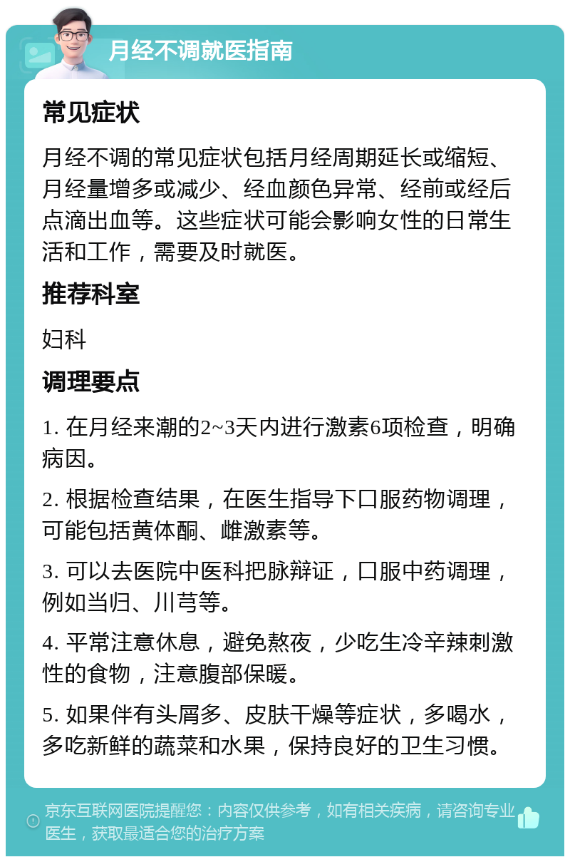 月经不调就医指南 常见症状 月经不调的常见症状包括月经周期延长或缩短、月经量增多或减少、经血颜色异常、经前或经后点滴出血等。这些症状可能会影响女性的日常生活和工作，需要及时就医。 推荐科室 妇科 调理要点 1. 在月经来潮的2~3天内进行激素6项检查，明确病因。 2. 根据检查结果，在医生指导下口服药物调理，可能包括黄体酮、雌激素等。 3. 可以去医院中医科把脉辩证，口服中药调理，例如当归、川芎等。 4. 平常注意休息，避免熬夜，少吃生冷辛辣刺激性的食物，注意腹部保暖。 5. 如果伴有头屑多、皮肤干燥等症状，多喝水，多吃新鲜的蔬菜和水果，保持良好的卫生习惯。