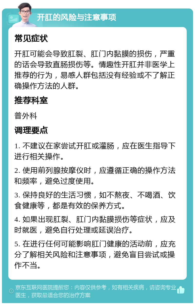 开肛的风险与注意事项 常见症状 开肛可能会导致肛裂、肛门内黏膜的损伤，严重的话会导致直肠损伤等。情趣性开肛并非医学上推荐的行为，易感人群包括没有经验或不了解正确操作方法的人群。 推荐科室 普外科 调理要点 1. 不建议在家尝试开肛或灌肠，应在医生指导下进行相关操作。 2. 使用前列腺按摩仪时，应遵循正确的操作方法和频率，避免过度使用。 3. 保持良好的生活习惯，如不熬夜、不喝酒、饮食健康等，都是有效的保养方式。 4. 如果出现肛裂、肛门内黏膜损伤等症状，应及时就医，避免自行处理或延误治疗。 5. 在进行任何可能影响肛门健康的活动前，应充分了解相关风险和注意事项，避免盲目尝试或操作不当。