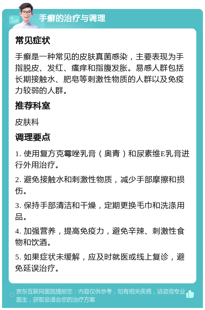 手癣的治疗与调理 常见症状 手癣是一种常见的皮肤真菌感染，主要表现为手指脱皮、发红、瘙痒和指腹发胀。易感人群包括长期接触水、肥皂等刺激性物质的人群以及免疫力较弱的人群。 推荐科室 皮肤科 调理要点 1. 使用复方克霉唑乳膏（奥青）和尿素维E乳膏进行外用治疗。 2. 避免接触水和刺激性物质，减少手部摩擦和损伤。 3. 保持手部清洁和干燥，定期更换毛巾和洗涤用品。 4. 加强营养，提高免疫力，避免辛辣、刺激性食物和饮酒。 5. 如果症状未缓解，应及时就医或线上复诊，避免延误治疗。