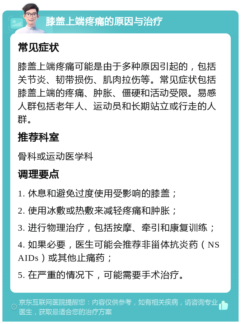 膝盖上端疼痛的原因与治疗 常见症状 膝盖上端疼痛可能是由于多种原因引起的，包括关节炎、韧带损伤、肌肉拉伤等。常见症状包括膝盖上端的疼痛、肿胀、僵硬和活动受限。易感人群包括老年人、运动员和长期站立或行走的人群。 推荐科室 骨科或运动医学科 调理要点 1. 休息和避免过度使用受影响的膝盖； 2. 使用冰敷或热敷来减轻疼痛和肿胀； 3. 进行物理治疗，包括按摩、牵引和康复训练； 4. 如果必要，医生可能会推荐非甾体抗炎药（NSAIDs）或其他止痛药； 5. 在严重的情况下，可能需要手术治疗。