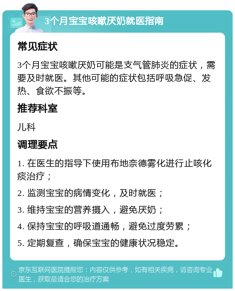 3个月宝宝咳嗽厌奶就医指南 常见症状 3个月宝宝咳嗽厌奶可能是支气管肺炎的症状，需要及时就医。其他可能的症状包括呼吸急促、发热、食欲不振等。 推荐科室 儿科 调理要点 1. 在医生的指导下使用布地奈德雾化进行止咳化痰治疗； 2. 监测宝宝的病情变化，及时就医； 3. 维持宝宝的营养摄入，避免厌奶； 4. 保持宝宝的呼吸道通畅，避免过度劳累； 5. 定期复查，确保宝宝的健康状况稳定。