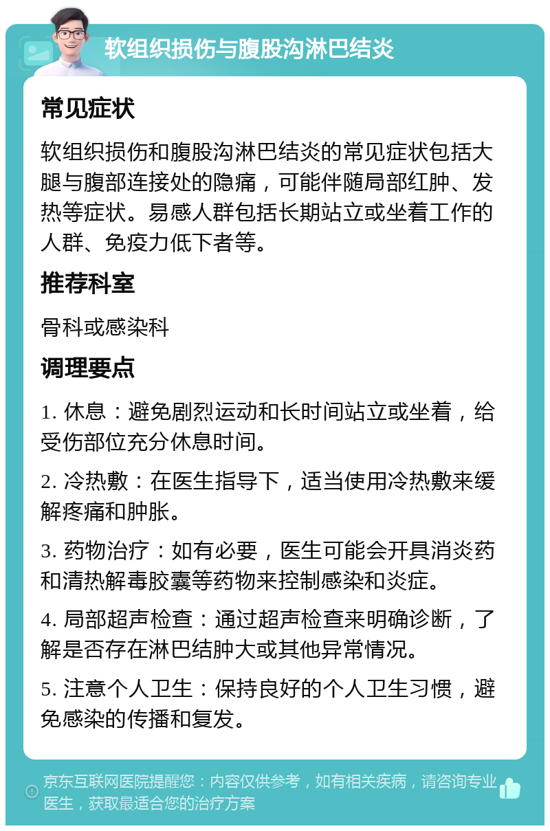 软组织损伤与腹股沟淋巴结炎 常见症状 软组织损伤和腹股沟淋巴结炎的常见症状包括大腿与腹部连接处的隐痛，可能伴随局部红肿、发热等症状。易感人群包括长期站立或坐着工作的人群、免疫力低下者等。 推荐科室 骨科或感染科 调理要点 1. 休息：避免剧烈运动和长时间站立或坐着，给受伤部位充分休息时间。 2. 冷热敷：在医生指导下，适当使用冷热敷来缓解疼痛和肿胀。 3. 药物治疗：如有必要，医生可能会开具消炎药和清热解毒胶囊等药物来控制感染和炎症。 4. 局部超声检查：通过超声检查来明确诊断，了解是否存在淋巴结肿大或其他异常情况。 5. 注意个人卫生：保持良好的个人卫生习惯，避免感染的传播和复发。