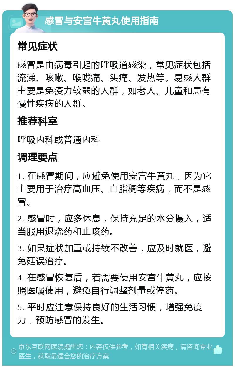 感冒与安宫牛黄丸使用指南 常见症状 感冒是由病毒引起的呼吸道感染，常见症状包括流涕、咳嗽、喉咙痛、头痛、发热等。易感人群主要是免疫力较弱的人群，如老人、儿童和患有慢性疾病的人群。 推荐科室 呼吸内科或普通内科 调理要点 1. 在感冒期间，应避免使用安宫牛黄丸，因为它主要用于治疗高血压、血脂稠等疾病，而不是感冒。 2. 感冒时，应多休息，保持充足的水分摄入，适当服用退烧药和止咳药。 3. 如果症状加重或持续不改善，应及时就医，避免延误治疗。 4. 在感冒恢复后，若需要使用安宫牛黄丸，应按照医嘱使用，避免自行调整剂量或停药。 5. 平时应注意保持良好的生活习惯，增强免疫力，预防感冒的发生。