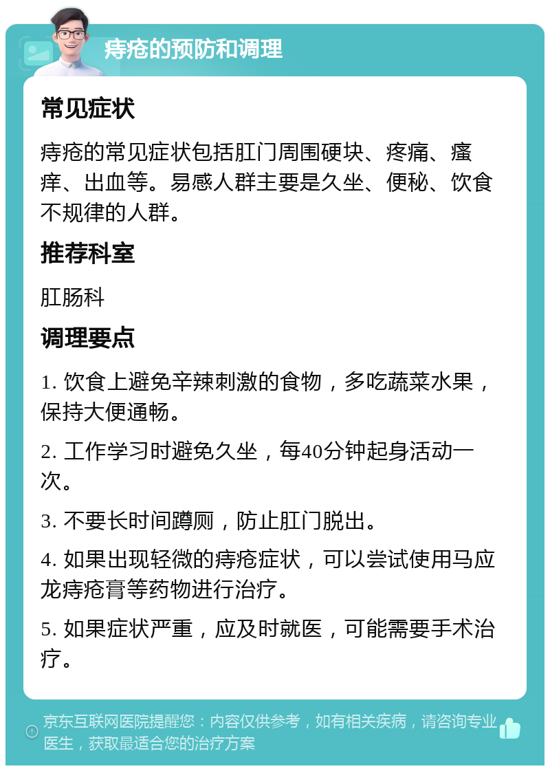 痔疮的预防和调理 常见症状 痔疮的常见症状包括肛门周围硬块、疼痛、瘙痒、出血等。易感人群主要是久坐、便秘、饮食不规律的人群。 推荐科室 肛肠科 调理要点 1. 饮食上避免辛辣刺激的食物，多吃蔬菜水果，保持大便通畅。 2. 工作学习时避免久坐，每40分钟起身活动一次。 3. 不要长时间蹲厕，防止肛门脱出。 4. 如果出现轻微的痔疮症状，可以尝试使用马应龙痔疮膏等药物进行治疗。 5. 如果症状严重，应及时就医，可能需要手术治疗。