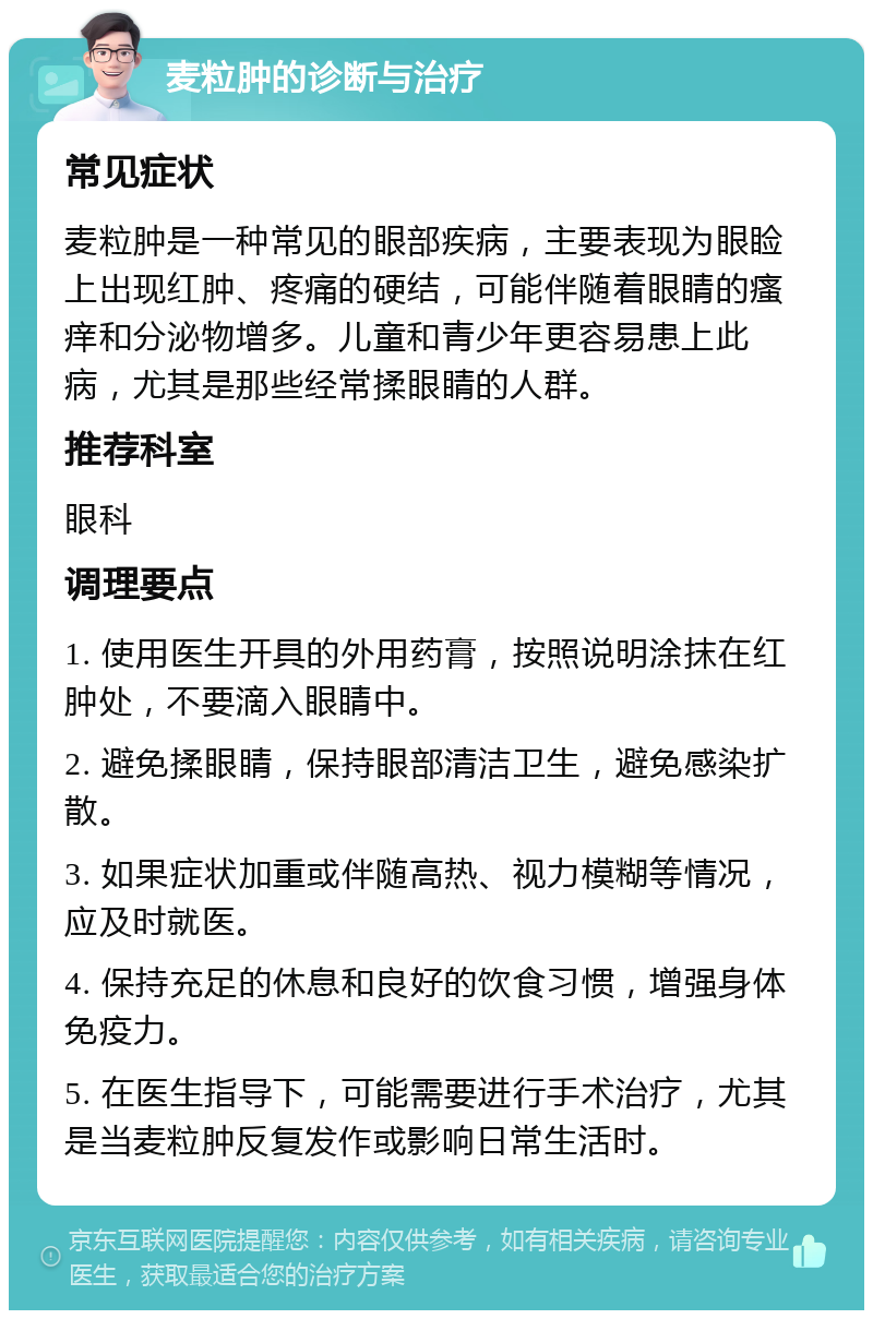 麦粒肿的诊断与治疗 常见症状 麦粒肿是一种常见的眼部疾病，主要表现为眼睑上出现红肿、疼痛的硬结，可能伴随着眼睛的瘙痒和分泌物增多。儿童和青少年更容易患上此病，尤其是那些经常揉眼睛的人群。 推荐科室 眼科 调理要点 1. 使用医生开具的外用药膏，按照说明涂抹在红肿处，不要滴入眼睛中。 2. 避免揉眼睛，保持眼部清洁卫生，避免感染扩散。 3. 如果症状加重或伴随高热、视力模糊等情况，应及时就医。 4. 保持充足的休息和良好的饮食习惯，增强身体免疫力。 5. 在医生指导下，可能需要进行手术治疗，尤其是当麦粒肿反复发作或影响日常生活时。